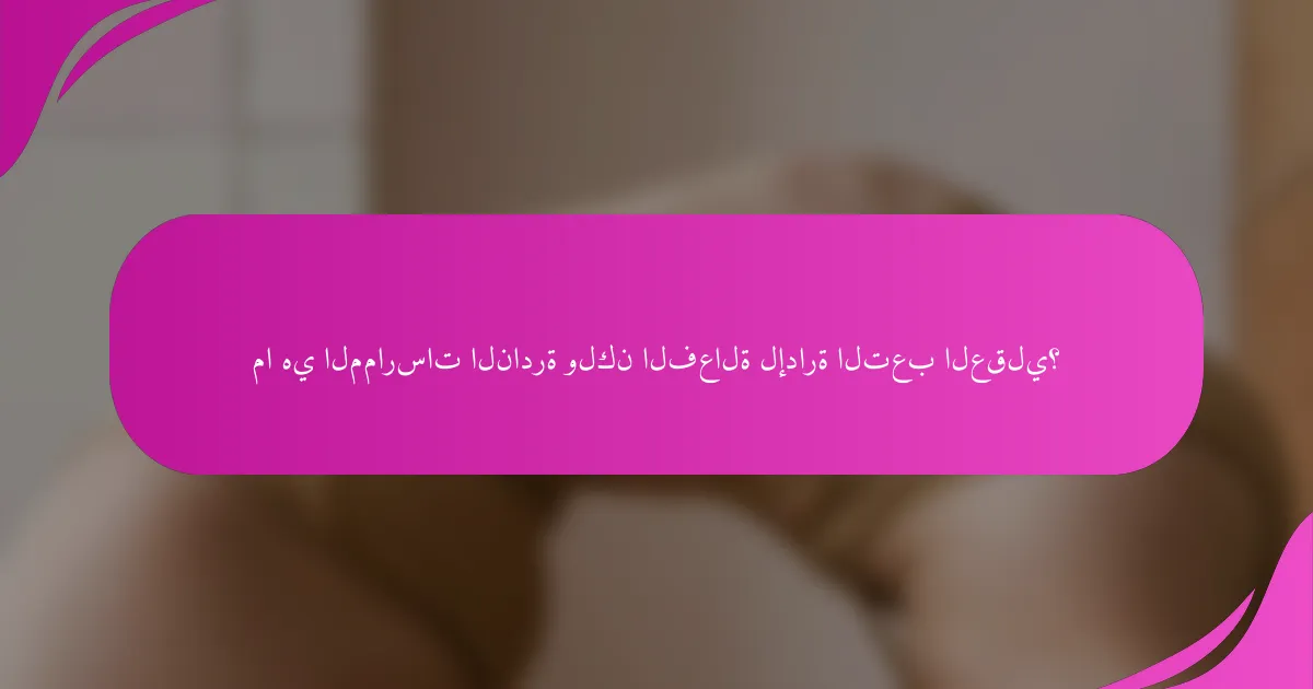 ما هي الممارسات النادرة ولكن الفعالة لإدارة التعب العقلي؟