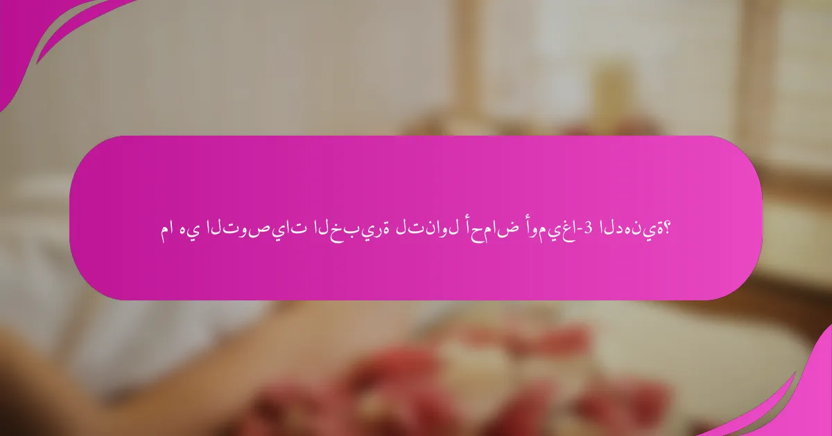 ما هي التوصيات الخبيرة لتناول أحماض أوميغا-3 الدهنية؟